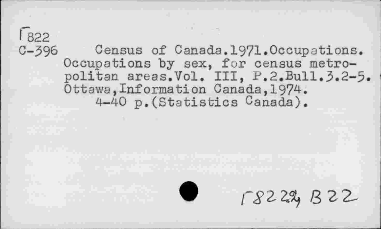 ﻿I 822
C-596 Census of Canada.1971.Occupations. Occupations “by sex, for census metropolitan areas.Vol. Ill, P.2.Bull.5.2-5. Ottawa,Information Canada,1974.
4-40 p.(Statistics Canada).
8 2 2-